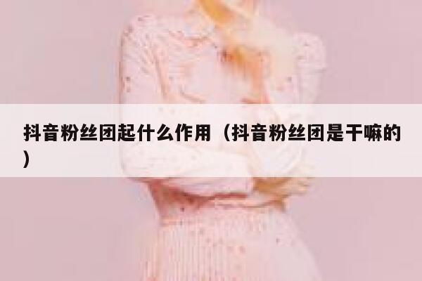 抖音粉丝团起什么作用（抖音粉丝团是干嘛的） 第1张