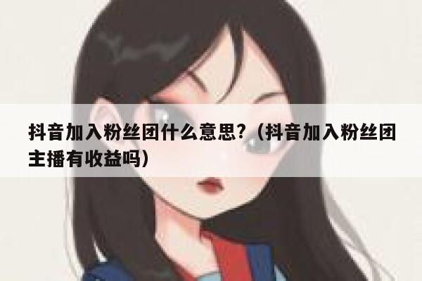 抖音加入粉丝团什么意思?（抖音加入粉丝团主播有收益吗） 第1张