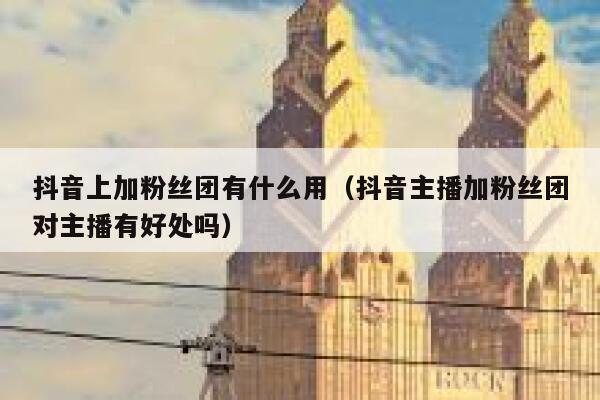 抖音上加粉丝团有什么用（抖音主播加粉丝团对主播有好处吗） 第1张