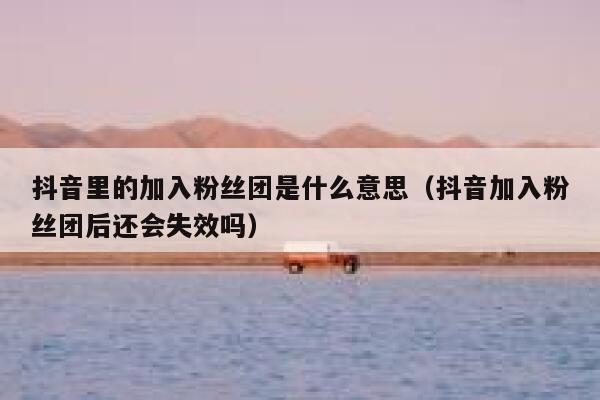 抖音里的加入粉丝团是什么意思（抖音加入粉丝团后还会失效吗） 第1张