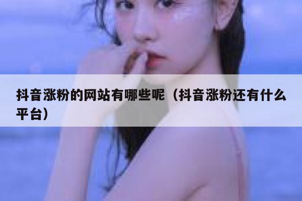 抖音涨粉的网站有哪些呢（抖音涨粉还有什么平台） 第1张
