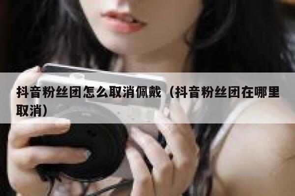 抖音粉丝团怎么取消佩戴（抖音粉丝团在哪里取消） 第1张