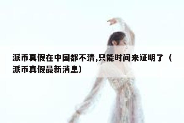 派币真假在中国都不清,只能时间来证明了（派币真假最新消息） 第1张