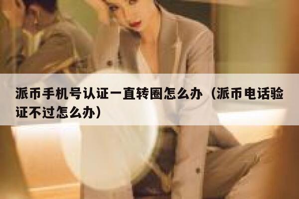 派币手机号认证一直转圈怎么办（派币电话验证不过怎么办） 第1张
