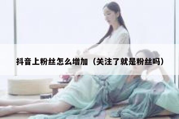 抖音上粉丝怎么增加（关注了就是粉丝吗） 第1张