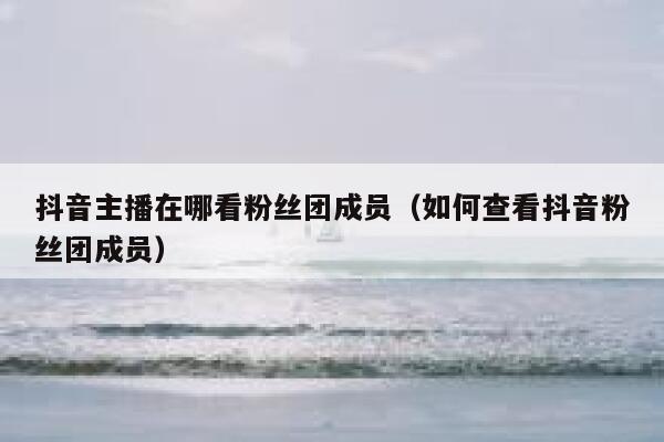 抖音主播在哪看粉丝团成员（如何查看抖音粉丝团成员） 第1张