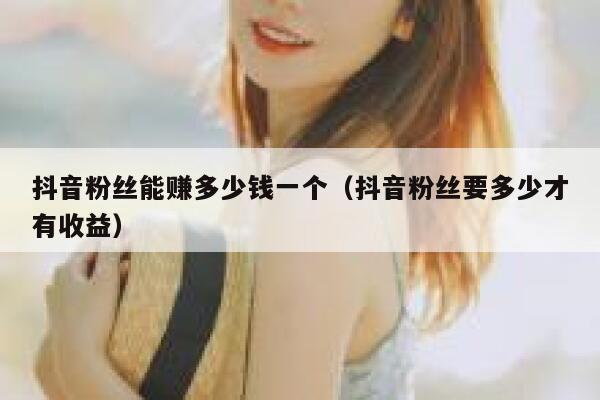 抖音粉丝能赚多少钱一个（抖音粉丝要多少才有收益） 第1张