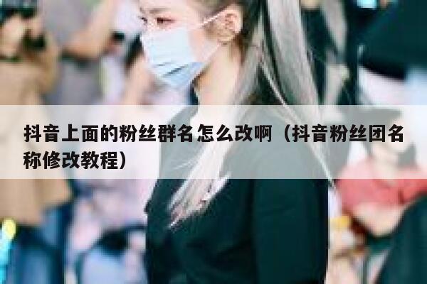 抖音上面的粉丝群名怎么改啊(抖音粉丝团名称修改教程) 第1张 抖音上面的粉丝群名怎么改啊(抖音粉丝团名称修改教程) 第1张