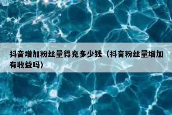 抖音增加粉丝量得充多少钱（抖音粉丝量增加有收益吗） 第1张