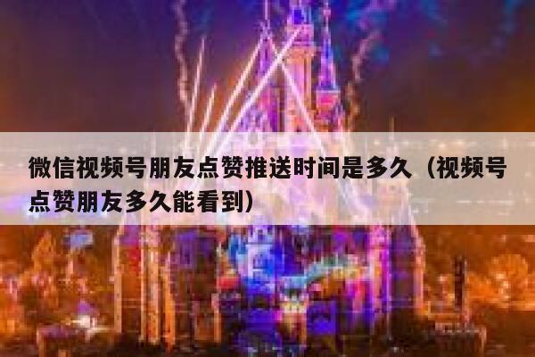 微信视频号朋友点赞推送时间是多久（视频号点赞朋友多久能看到） 第1张