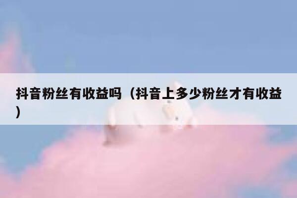 抖音粉丝有收益吗（抖音上多少粉丝才有收益） 第1张
