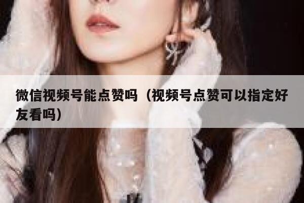 微信视频号能点赞吗（视频号点赞可以指定好友看吗） 第1张
