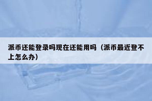 派币还能登录吗现在还能用吗（派币最近登不上怎么办） 第1张
