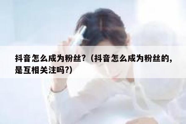 抖音怎么成为粉丝?（抖音怎么成为粉丝的,是互相关注吗?） 第1张