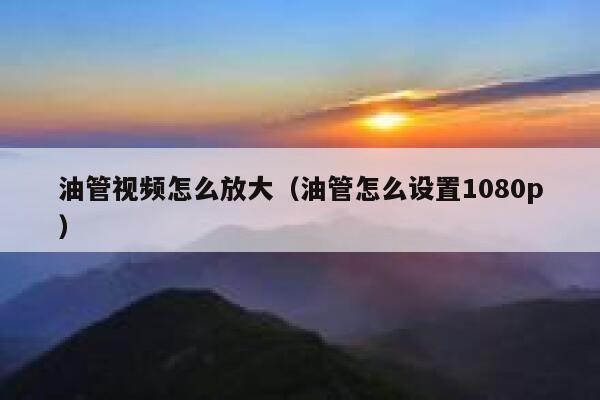 油管视频怎么放大（油管怎么设置1080p） 第1张
