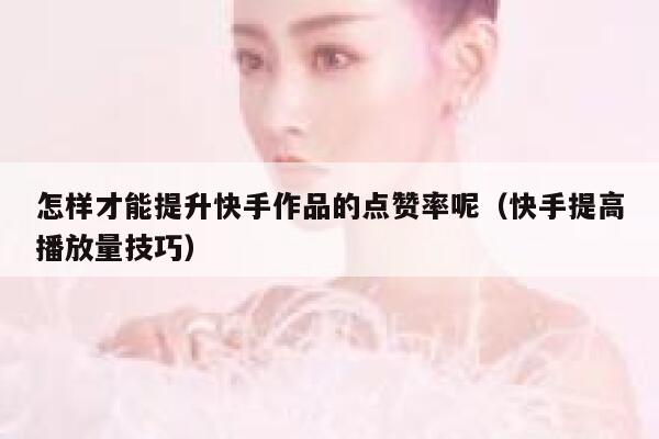 怎样才能提升快手作品的点赞率呢（快手提高播放量技巧） 第1张