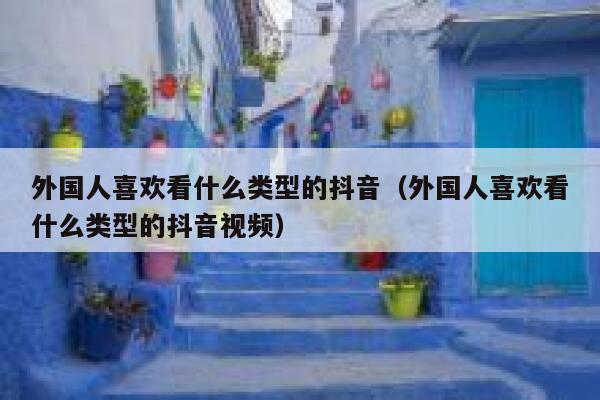 外国人喜欢看什么类型的抖音（外国人喜欢看什么类型的抖音视频） 第1张