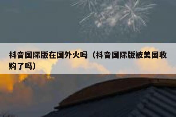 抖音国际版在国外火吗（抖音国际版被美国收购了吗） 第1张