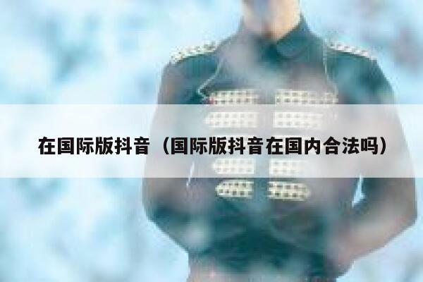 在国际版抖音（国际版抖音在国内合法吗） 第1张