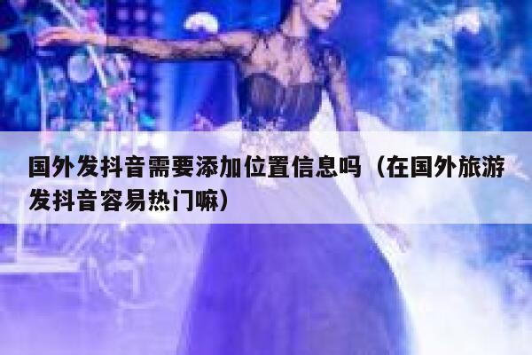 国外发抖音需要添加位置信息吗（在国外旅游发抖音容易热门嘛） 第1张