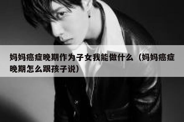 妈妈癌症晚期作为子女我能做什么（妈妈癌症晚期怎么跟孩子说） 第1张