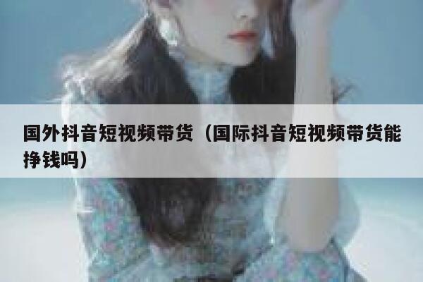 国外抖音短视频带货（国际抖音短视频带货能挣钱吗） 第1张