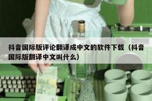 抖音国际版评论翻译成中文的软件下载(抖音国际版翻译中文叫什么) 第1张 抖音国际版评论翻译成中文的软件下载(抖音国际版翻译中文叫什么) 第1张