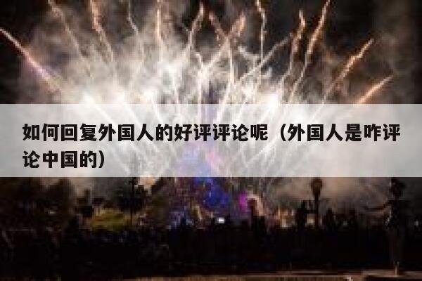 如何回复外国人的好评评论呢（外国人是咋评论中国的） 第1张