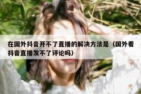 在国外抖音开不了直播的解决方法是（国外看抖音直播发不了评论吗） 第1张