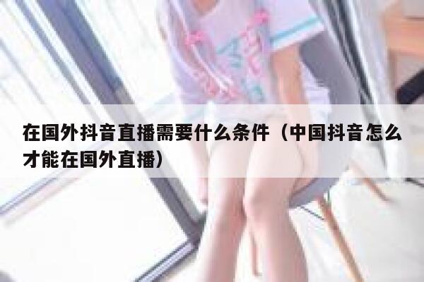 在国外抖音直播需要什么条件(中国抖音怎么才能在国外直播) 第1张 在国外抖音直播需要什么条件(中国抖音怎么才能在国外直播) 第1张
