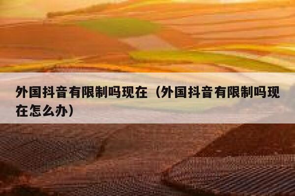外国抖音有限制吗现在(外国抖音有限制吗现在怎么办) 第1张 外国抖音有限制吗现在(外国抖音有限制吗现在怎么办) 第1张