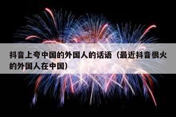 抖音上夸中国的外国人的话语（最近抖音很火的外国人在中国） 第1张