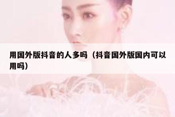 用国外版抖音的人多吗（抖音国外版国内可以用吗） 第1张