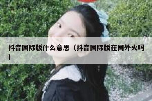 抖音国际版什么意思（抖音国际版在国外火吗） 第1张