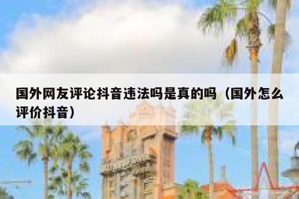 国外网友评论抖音违法吗是真的吗（国外怎么评价抖音） 第1张