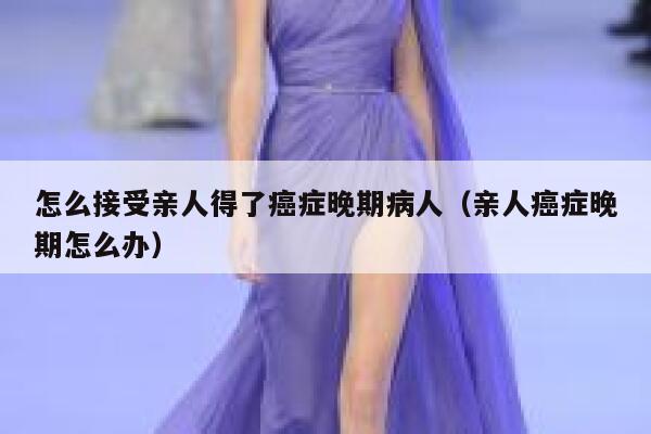 怎么接受亲人得了癌症晚期病人(亲人癌症晚期怎么办) 第1张 怎么接受亲人得了癌症晚期病人(亲人癌症晚期怎么办) 第1张