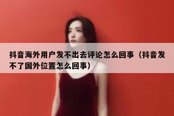 抖音海外用户发不出去评论怎么回事(抖音发不了国外位置怎么回事) 第1张 抖音海外用户发不出去评论怎么回事(抖音发不了国外位置怎么回事) 第1张