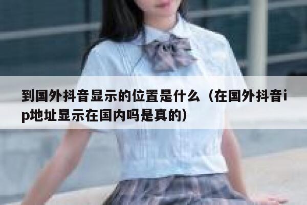 到国外抖音显示的位置是什么(在国外抖音ip地址显示在国内吗是真的) 第1张 到国外抖音显示的位置是什么(在国外抖音ip地址显示在国内吗是真的) 第1张