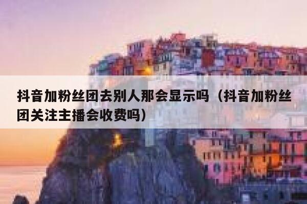 抖音加粉丝团去别人那会显示吗(抖音加粉丝团关注主播会收费吗) 第1张 抖音加粉丝团去别人那会显示吗(抖音加粉丝团关注主播会收费吗) 第1张