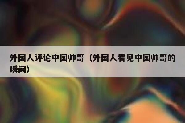 外国人评论中国帅哥（外国人看见中国帅哥的瞬间） 第1张
