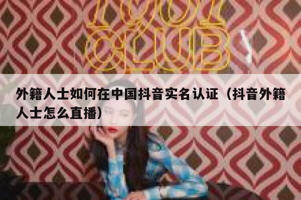 外籍人士如何在中国抖音实名认证（抖音外籍人士怎么直播） 第1张