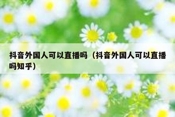 抖音外国人可以直播吗（抖音外国人可以直播吗知乎） 第1张