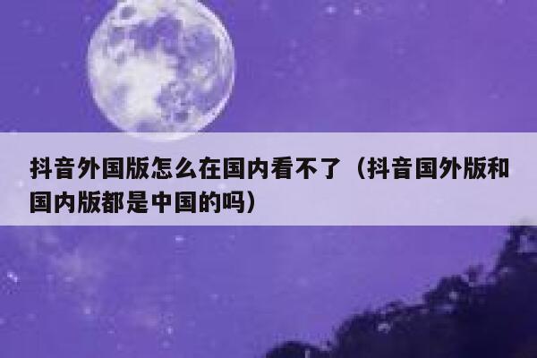 抖音外国版怎么在国内看不了（抖音国外版和国内版都是中国的吗） 第1张