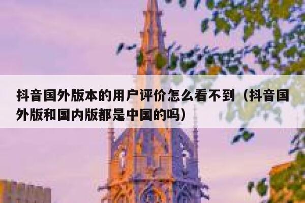抖音国外版本的用户评价怎么看不到（抖音国外版和国内版都是中国的吗） 第1张