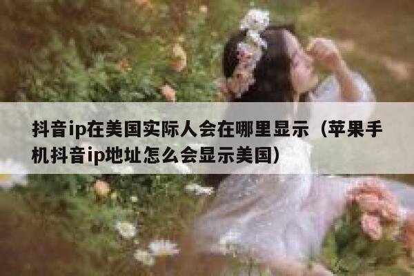抖音ip在美国实际人会在哪里显示（苹果手机抖音ip地址怎么会显示美国） 第1张