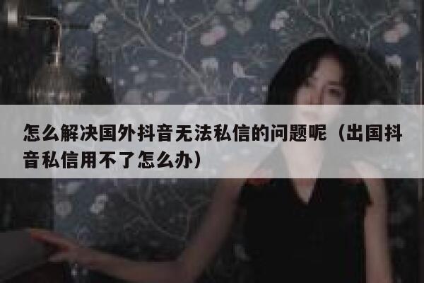 怎么解决国外抖音无法私信的问题呢（出国抖音私信用不了怎么办） 第1张