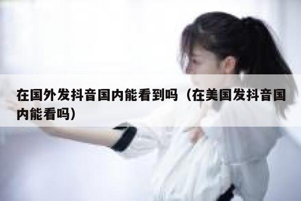 在国外发抖音国内能看到吗（在美国发抖音国内能看吗） 第1张