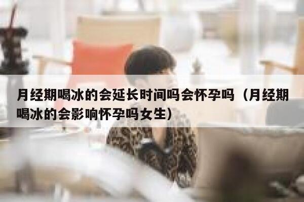 月经期喝冰的会延长时间吗会怀孕吗（月经期喝冰的会影响怀孕吗女生） 第1张