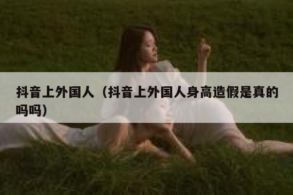抖音上外国人（抖音上外国人身高造假是真的吗吗） 第1张