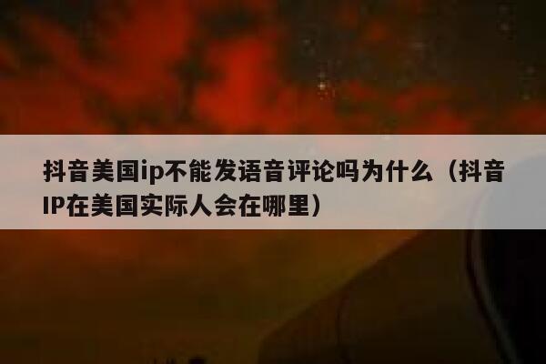 抖音美国ip不能发语音评论吗为什么（抖音IP在美国实际人会在哪里） 第1张
